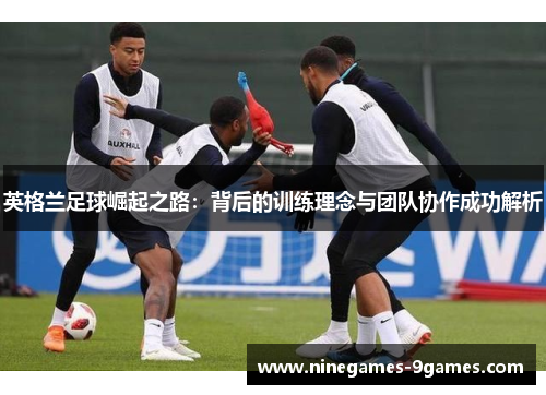 英格兰足球崛起之路：背后的训练理念与团队协作成功解析