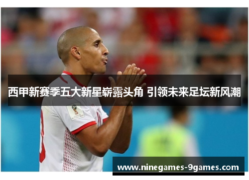 西甲新赛季五大新星崭露头角 引领未来足坛新风潮