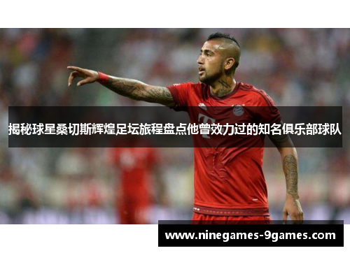 揭秘球星桑切斯辉煌足坛旅程盘点他曾效力过的知名俱乐部球队