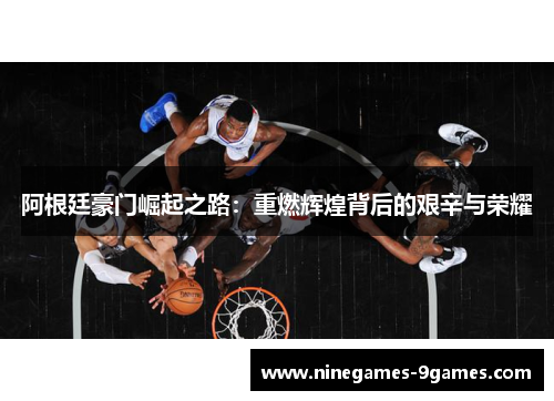 阿根廷豪门崛起之路:重燃辉煌背后的艰辛与荣耀 阿根廷豪门崛起之路:重燃辉煌背后的艰辛与荣耀