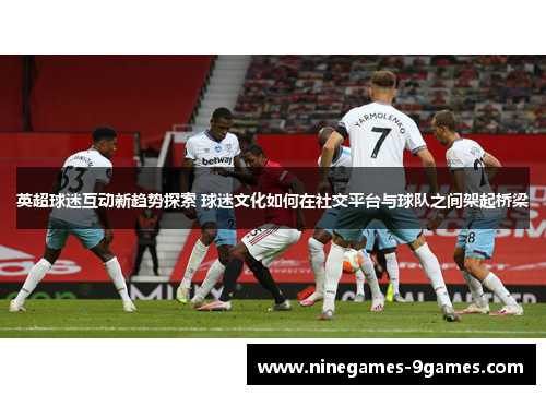 英超球迷互动新趋势探索 球迷文化如何在社交平台与球队之间架起桥梁