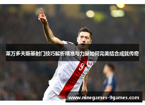 莱万多夫斯基射门技巧解析精准与力量如何完美结合成就传奇