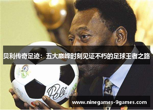 贝利传奇足迹：五大巅峰时刻见证不朽的足球王者之路