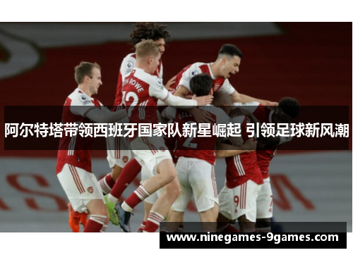 阿尔特塔带领西班牙国家队新星崛起 引领足球新风潮 阿尔特塔带领西班牙国家队新星崛起 引领足球新风潮