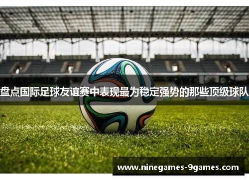 盘点国际足球友谊赛中表现最为稳定强势的那些顶级球队