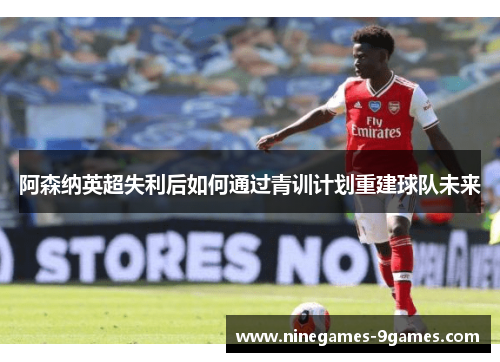阿森纳英超失利后如何通过青训计划重建球队未来 阿森纳英超失利后如何通过青训计划重建球队未来