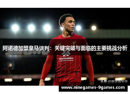 阿诺德加盟皇马谈判：关键突破与面临的主要挑战分析