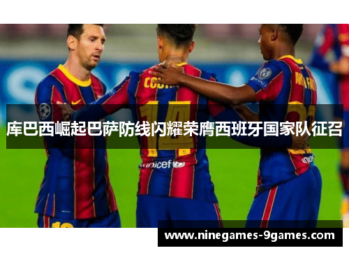 库巴西崛起巴萨防线闪耀荣膺西班牙国家队征召 库巴西崛起巴萨防线闪耀荣膺西班牙国家队征召