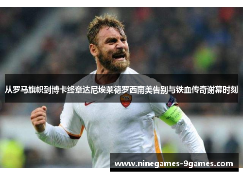 从罗马旗帜到博卡终章达尼埃莱德罗西南美告别与铁血传奇谢幕时刻