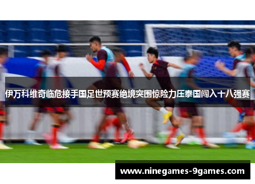 伊万科维奇临危接手国足世预赛绝境突围惊险力压泰国闯入十八强赛