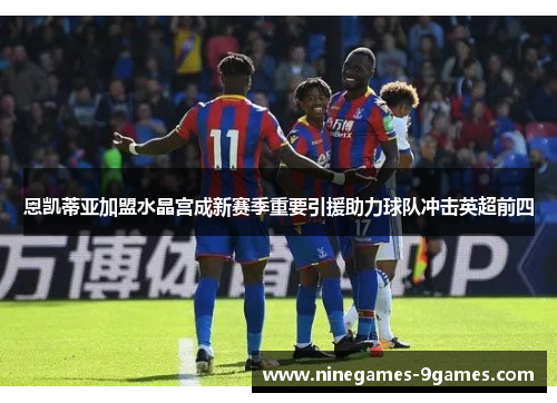 恩凯蒂亚加盟水晶宫成新赛季重要引援助力球队冲击英超前四 恩凯蒂亚加盟水晶宫成新赛季重要引援助力球队冲击英超前四